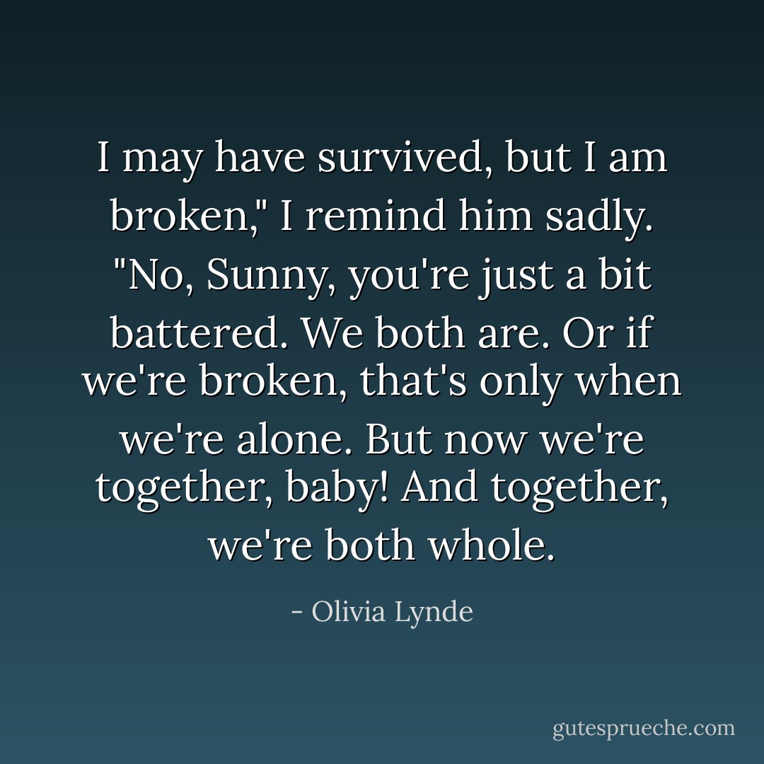 I may have survived, but I am broken," I remind him sadly.<br />"No, Sunny, you're just a bit battered. We both are. Or if we're broken, that's only when we're alone. But now we're together, baby! And together, we're both whole. - Olivia Lynde