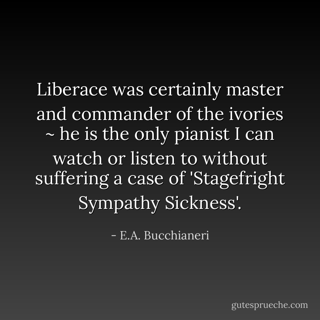 Liberace was certainly master and commander of the ivories ~ he is the only pianist I can watch or listen to without suffering a case of 'Stagefright Sympathy Sickness'. - E.A. Bucchianeri