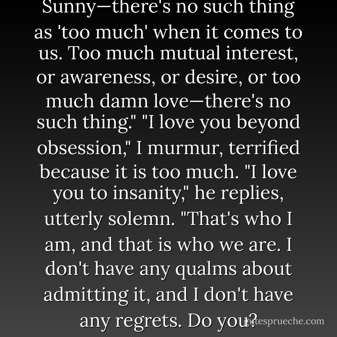Much better now. And Sunny—there's no such thing as 'too much' when it comes to us. Too much mutual interest, or awareness, or desire, or too much damn love—there's no such thing."<br />"I love you beyond obsession," I murmur, terrified because it is too much.<br />"I love you to insanity," he replies, utterly solemn. "That's who I am, and that is who we are. I don't have any qualms about admitting it, and I don't have any regrets. Do you? - Olivia Lynde