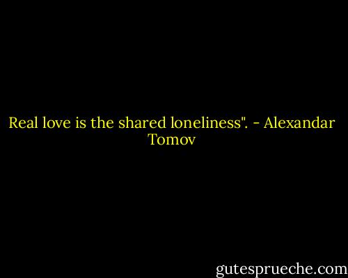 Real love is the shared loneliness". - Alexandar Tomov