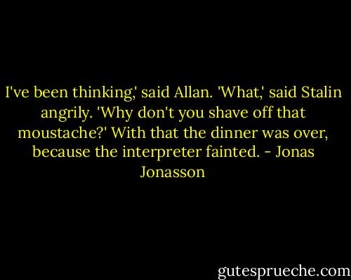 I've been thinking,' said Allan.<br />'What,' said Stalin angrily.<br />'Why don't you shave off that moustache?'<br />With that the dinner was over, because the interpreter fainted. - Jonas Jonasson