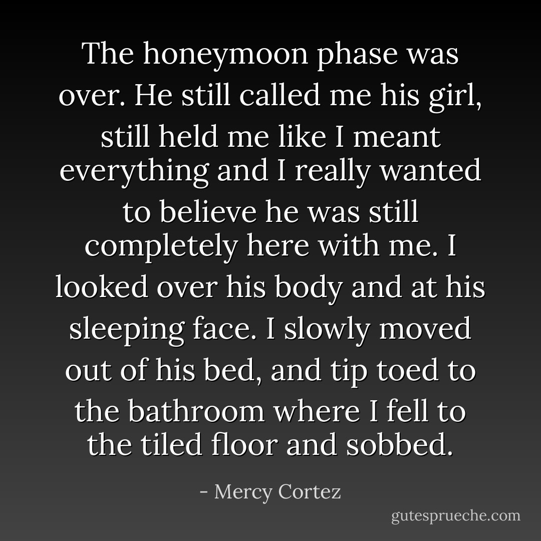 The honeymoon phase was over. He still called me his girl, still held me like I meant everything and I really wanted to believe he was still completely here with me. I looked over his body and at his sleeping face. I slowly moved out of his bed, and tip toed to the bathroom where I fell to the tiled floor and sobbed. - Mercy Cortez