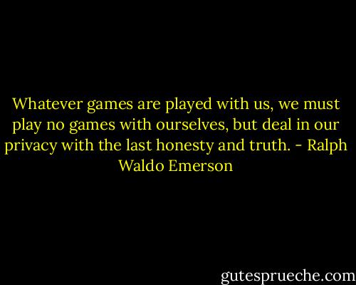Whatever games are played with us, we must play no games with ourselves, but deal in our privacy with the last honesty and truth. - Ralph Waldo Emerson
