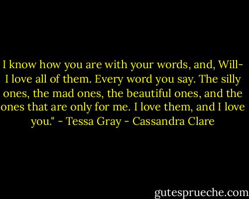 I know how you are with your words, and, Will- I love all of them. Every word you say. The silly ones, the mad ones, the beautiful ones, and the ones that are only for me. I love them, and I love you." - Tessa Gray - Cassandra Clare