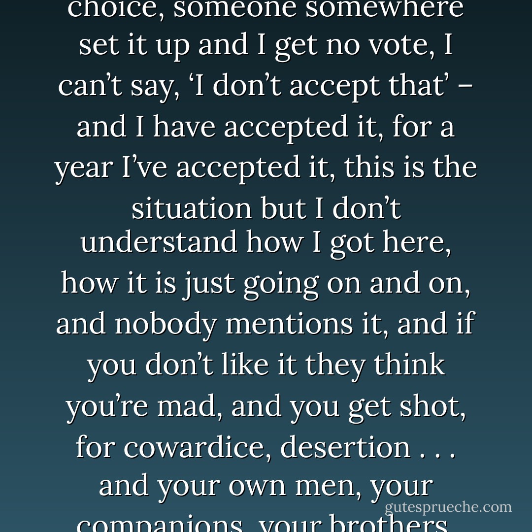 ... what he could or couldn’t say to them. Everything he had to say: I love you, it’s hell, I walk on corpses and breathe death, it’s only a matter of time before I prove a coward, and I don’t want to be a coward, but I don’t understand, either I kill people, or I’m a coward, that’s the choice, someone somewhere set it up and I get no vote, I can’t say, ‘I don’t accept that’ – and I have accepted it, for a year I’ve accepted it, this is the situation but I don’t understand how I got here, how it is just going on and on, and nobody mentions it, and if you don’t like it they think you’re mad, and you get shot, for cowardice, desertion . . . and your own men, your companions, your brothers, have to shoot you . . . and I’m so fucking scared out there every day, every night— and now they’ve made me a fucking officer — What the fuck could he say to any of them? Well, there’ll be none of that swearing for a start. - Louisa Young