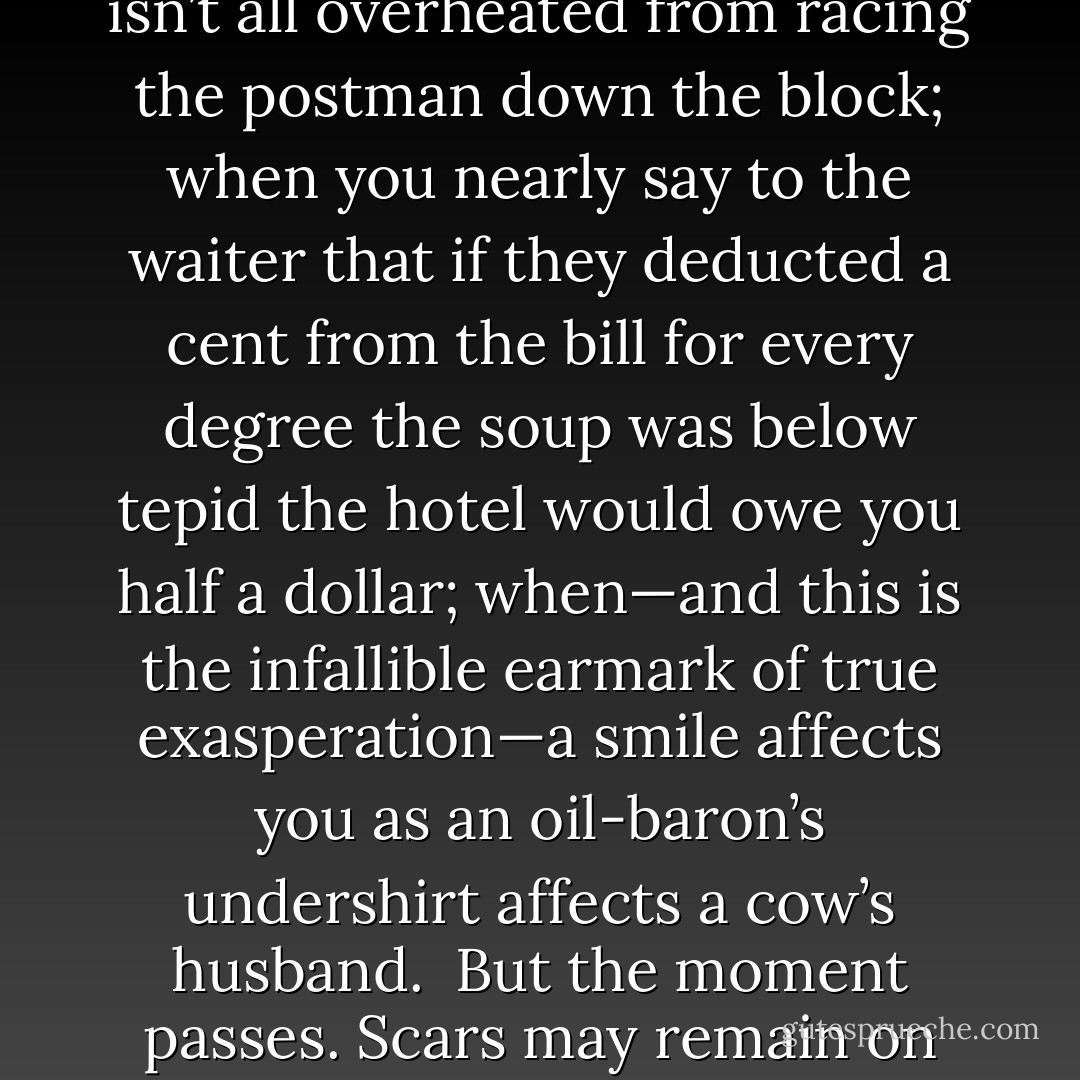 There are times when you almost tell the harmless old lady next door what you really think of her face—that it ought to be on a night-nurse in a house for the blind; when you’d like to ask the man you’ve been waiting ten minutes for if he isn’t all overheated from racing the postman down the block; when you nearly say to the waiter that if they deducted a cent from the bill for every degree the soup was below tepid the hotel would owe you half a dollar; when—and this is the infallible earmark of true exasperation—a smile affects you as an oil-baron’s undershirt affects a cow’s husband.<br /><br />But the moment passes. Scars may remain on your dog or your collar or your telephone receiver, but your soul has slid gently back into its place between the lower edge of your heart and the upper edge of your stomach, and all is at peace. - F. Scott Fitzgerald