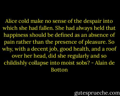 Alice cold make no sense of the despair into which she had fallen. She had always held that happiness should be defined as an absence of pain rather than the presence of pleasure. So why, with a decent job, good health, and a roof over her head, did she regularly and so childishly collapse into moist sobs? - Alain de Botton