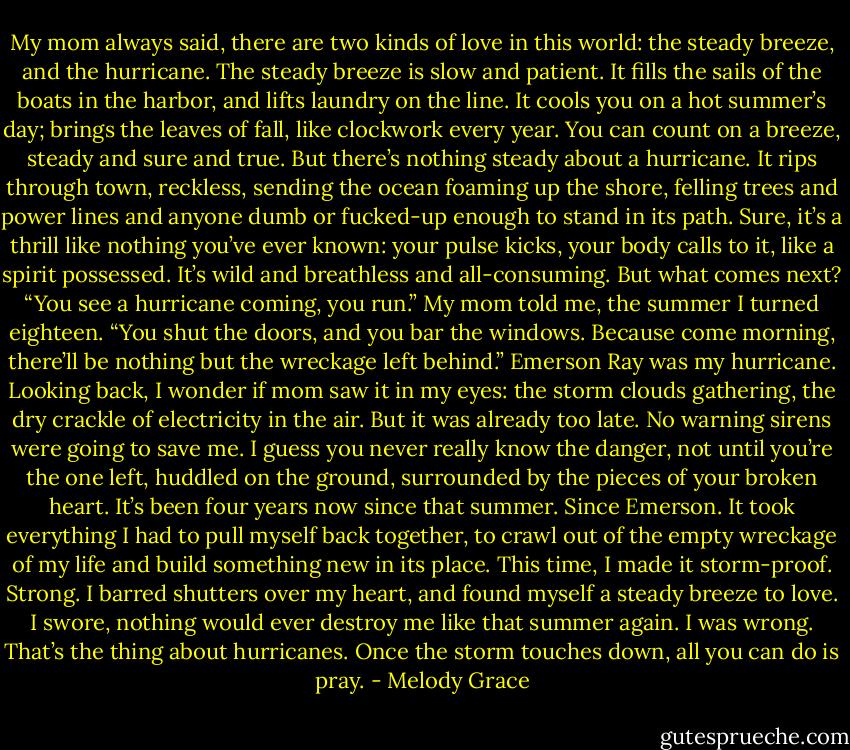 My mom always said, there are two kinds of love in this world: the steady breeze, and the hurricane.<br />The steady breeze is slow and patient. It fills the sails of the boats in the harbor, and lifts laundry on the line. It cools you on a hot summer’s day; brings the leaves of fall, like clockwork every year. You can count on a breeze, steady and sure and true.<br />But there’s nothing steady about a hurricane. It rips through town, reckless, sending the ocean foaming up the shore, felling trees and power lines and anyone dumb or fucked-up enough to stand in its path. Sure, it’s a thrill like nothing you’ve ever known: your pulse kicks, your body calls to it, like a spirit possessed. It’s wild and breathless and all-consuming.<br />But what comes next?<br />“You see a hurricane coming, you run.” My mom told me, the summer I turned eighteen. “You shut the doors, and you bar the windows. Because come morning, there’ll be nothing but the wreckage left behind.”<br />Emerson Ray was my hurricane.<br />Looking back, I wonder if mom saw it in my eyes: the storm clouds gathering, the dry crackle of electricity in the air. But it was already too late. No warning sirens were going to save me. I guess you never really know the danger, not until you’re the one left, huddled on the ground, surrounded by the pieces of your broken heart.<br />It’s been four years now since that summer. Since Emerson. It took everything I had to pull myself back together, to crawl out of the empty wreckage of my life and build something new in its place. This time, I made it storm-proof. Strong. I barred shutters over my heart, and found myself a steady breeze to love. I swore, nothing would ever destroy me like that summer again.<br />I was wrong.<br />That’s the thing about hurricanes. Once the storm touches down, all you can do is pray. - Melody Grace