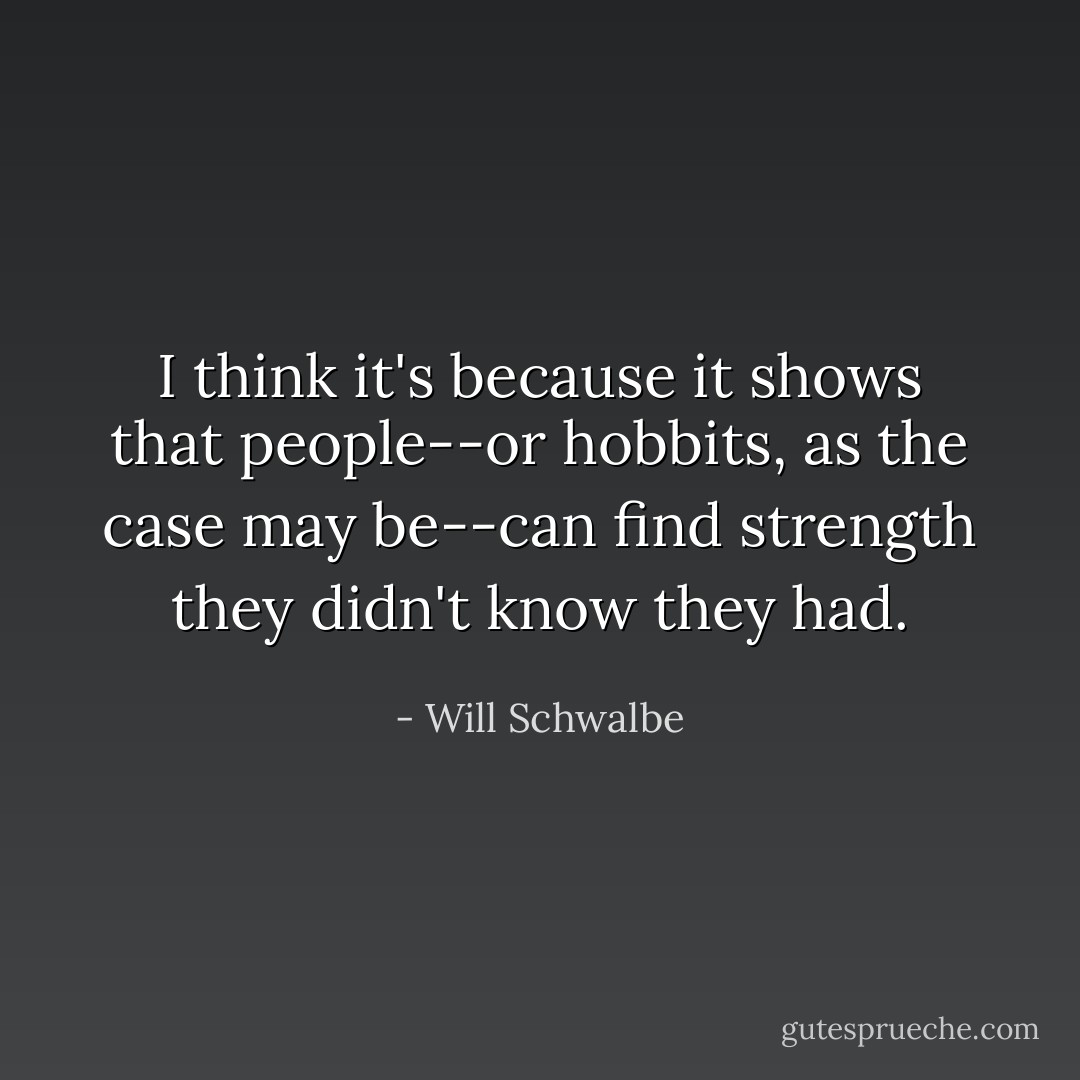 I think it's because it shows that people--or hobbits, as the case may be--can find strength they didn't know they had. - Will Schwalbe