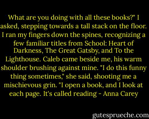 What are you doing with all these books?" I asked, stepping towards a tall stack on the floor. I ran my fingers down the spines, recognizing a few familiar titles from School: Heart of Darkness, The Great Gatsby, and To the Lighthouse.<br />Caleb came beside me, his warm shoulder brushing against mine. "I do this funny thing sometimes," she said, shooting me a mischievous grin. "I open a book, and I look at each page. It's called reading - Anna Carey