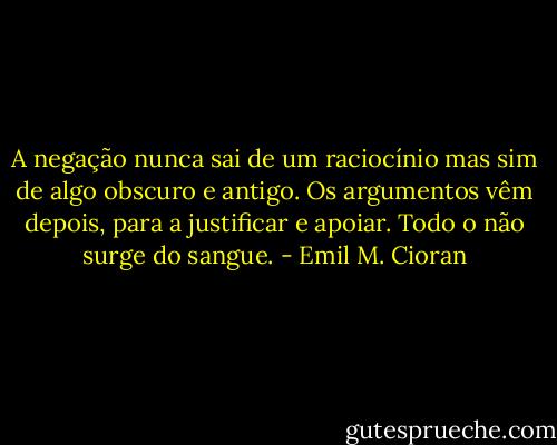 A negação nunca sai de um raciocínio mas sim de algo obscuro e antigo. Os argumentos vêm depois, para a justificar e apoiar. Todo o não surge do sangue. - Emil M. Cioran