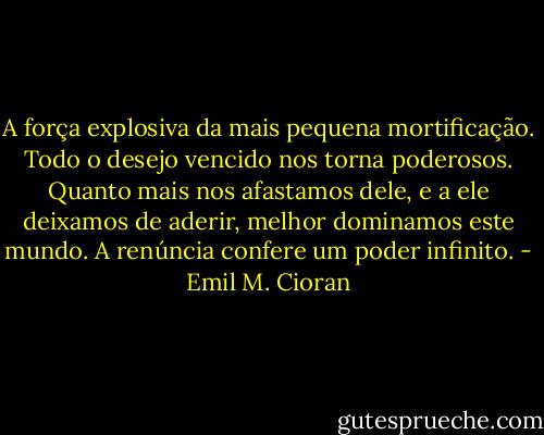 A força explosiva da mais pequena mortificação. Todo o desejo vencido nos torna poderosos. Quanto mais nos afastamos dele, e a ele deixamos de aderir, melhor dominamos este mundo. A renúncia confere um poder infinito. - Emil M. Cioran