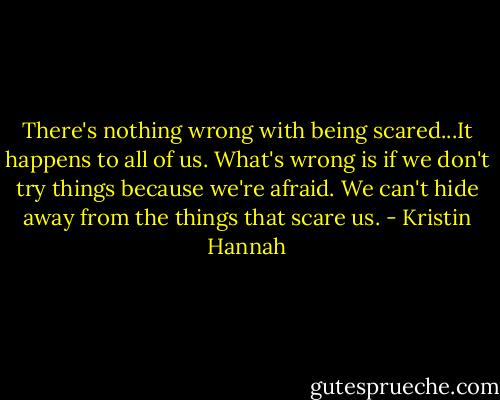 There's nothing wrong with being scared...It happens to all of us. What's wrong is if we don't try things because we're afraid. We can't hide away from the things that scare us. - Kristin Hannah