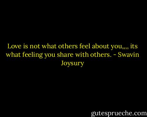 Love is not what others feel about you,,,, its what feeling you share with others. - Swavin Joysury