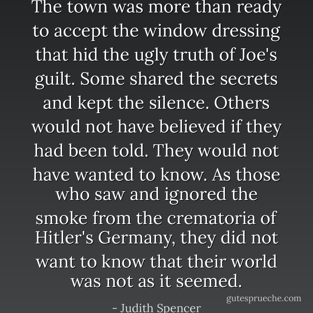The town was more than ready to accept the window dressing that hid the ugly truth of Joe's guilt. Some shared the secrets and kept the silence. Others would not have believed if they had been told. They would not have wanted to know. As those who saw and ignored the smoke from the crematoria of Hitler's Germany, they did not want to know that their world was not as it seemed. - Judith Spencer