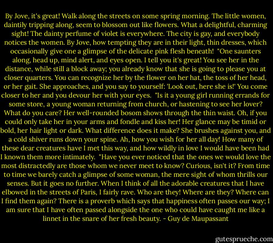 By Jove, it's great! Walk along the streets on some spring morning. The little women, daintily tripping along, seem to blossom out like flowers. What a delightful, charming sight! The dainty perfume of violet is everywhere. The city is gay, and everybody notices the women. By Jove, how tempting they are in their light, thin dresses, which occasionally give one a glimpse of the delicate pink flesh beneath!<br /><br />"One saunters along, head up, mind alert, and eyes open. I tell you it's great! You see her in the distance, while still a block away; you already know that she is going to please you at closer quarters. You can recognize her by the flower on her hat, the toss of her head, or her gait. She approaches, and you say to yourself: 'Look out, here she is!' You come closer to her and you devour her with your eyes.<br /><br />"Is it a young girl running errands for some store, a young woman returning from church, or hastening to see her lover? What do you care? Her well-rounded bosom shows through the thin waist. Oh, if you could only take her in your arms and fondle and kiss her! Her glance may be timid or bold, her hair light or dark. What difference does it make? She brushes against you, and a cold shiver runs down your spine. Ah, how you wish for her all day! How many of these dear creatures have I met this way, and how wildly in love I would have been had I known them more intimately.<br /><br />"Have you ever noticed that the ones we would love the most distractedly are those whom we never meet to know? Curious, isn't it? From time to time we barely catch a glimpse of some woman, the mere sight of whom thrills our senses. But it goes no further. When I think of all the adorable creatures that I have elbowed in the streets of Paris, I fairly rave. Who are they! Where are they? Where can I find them again? There is a proverb which says that happiness often passes our way; I am sure that I have often passed alongside the one who could have caught me like a linnet in the snare of her fresh beauty. - Guy de Maupassant