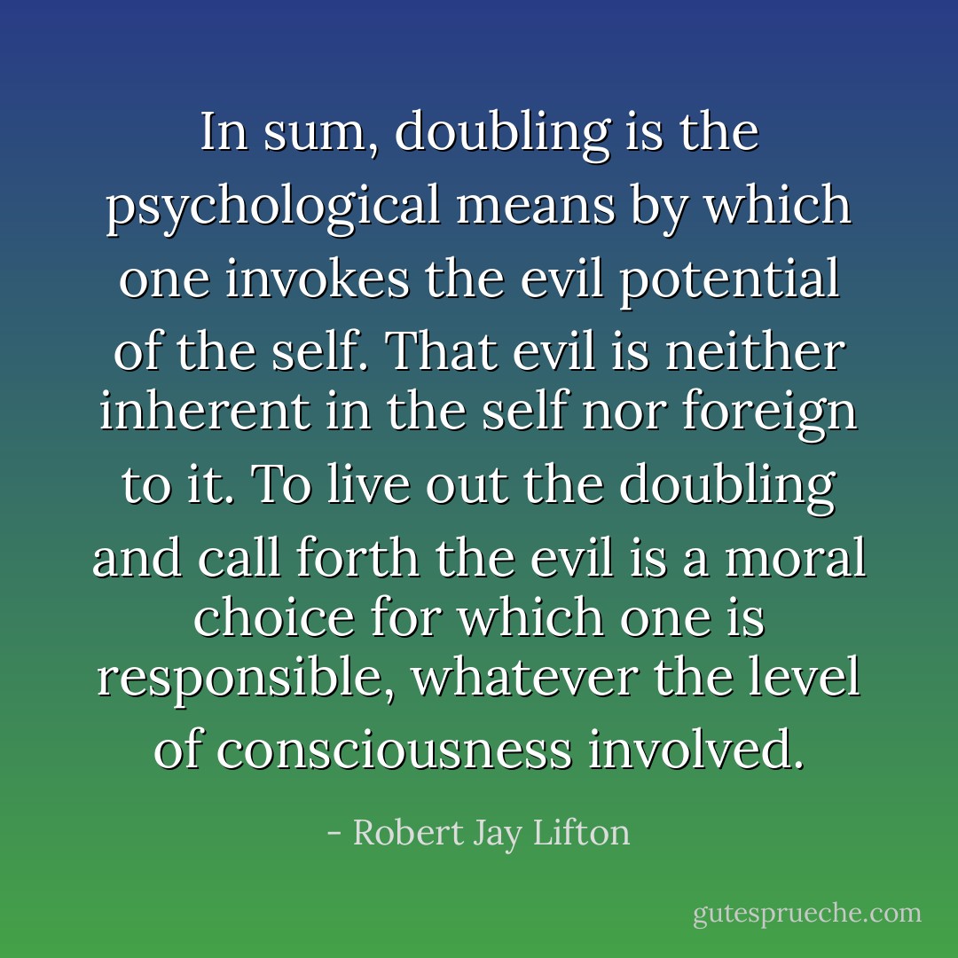 In sum, doubling is the psychological means by which one invokes the evil potential of the self. That evil is neither inherent in the self nor foreign to it. To live out the doubling and call forth the evil is a moral choice for which one is responsible, whatever the level of consciousness involved. - Robert Jay Lifton