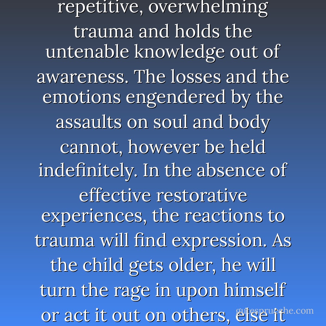 Dissociation is the common response of children to repetitive, overwhelming trauma and holds the untenable knowledge out of awareness. The losses and the emotions engendered by the assaults on soul and body cannot, however be held indefinitely. In the absence of effective restorative experiences, the reactions to trauma will find expression. As the child gets older, he will turn the rage in upon himself or act it out on others, else it all will turn into madness. - Judith Spencer