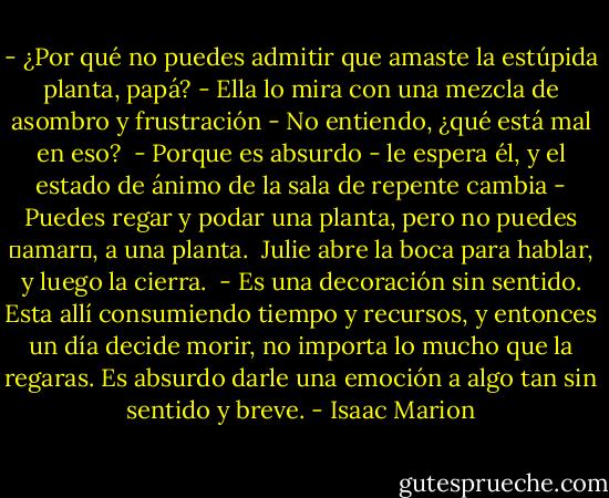- ¿Por qué no puedes admitir que amaste la estúpida planta, papá? - Ella lo mira con una mezcla de asombro y frustración - No entiendo, ¿qué está mal en eso?<br /><br />- Porque es absurdo - le espera él, y el estado de ánimo de la sala de repente cambia - Puedes regar y podar una planta, pero no puedes �amar�, a una planta.<br /><br />Julie abre la boca para hablar, y luego la cierra.<br /><br />- Es una decoración sin sentido. Esta allí consumiendo tiempo y recursos, y entonces un día decide morir, no importa lo mucho que la regaras. Es absurdo darle una emoción a algo tan sin sentido y breve. - Isaac Marion