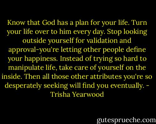 Know that God has a plan for your life. Turn your life over to him every day. Stop looking outside yourself for validation and approval-you're letting other people define your happiness. Instead of trying so hard to manipulate life, take care of yourself on the inside. Then all those other attributes you're so desperately seeking will find you eventually. - Trisha Yearwood