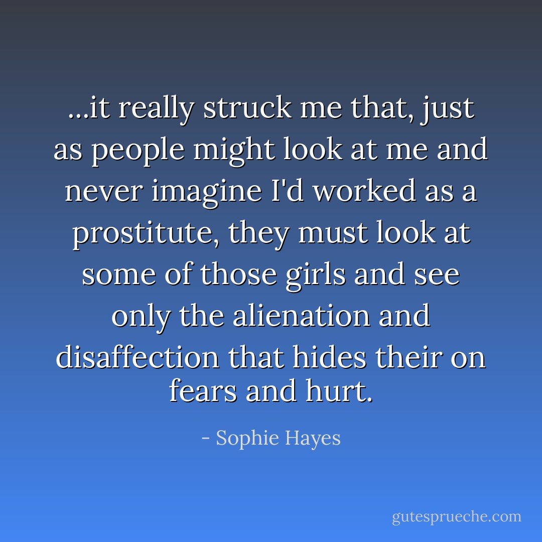 ...it really struck me that, just as people might look at me and never imagine I'd worked as a prostitute, they must look at some of those girls and see only the alienation and disaffection that hides their on fears and hurt. - Sophie Hayes