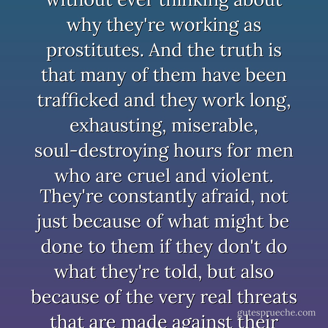 It's easy to dismiss girls who work on the streets as deadbeats or drug addicts without ever thinking about why they're working as prostitutes. And the truth is that many of them have been trafficked and they work long, exhausting, miserable, soul-destroying hours for men who are cruel and violent. They're constantly afraid, not just because of what might be done to them if they don't do what they're told, but also because of the very real threats that are made against their families and the people they love. - Sophie Hayes