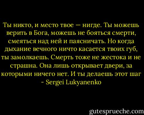 Ты никто, и место твое — нигде. Ты можешь верить в Бога, можешь не бояться смерти, смеяться над ней и паясничать. Но когда дыхание вечного ничто касается твоих губ, ты замолкаешь. Смерть тоже не жестока и не страшна. Она лишь открывает двери, за которыми ничего нет.<br />И ты делаешь этот шаг - Sergei Lukyanenko