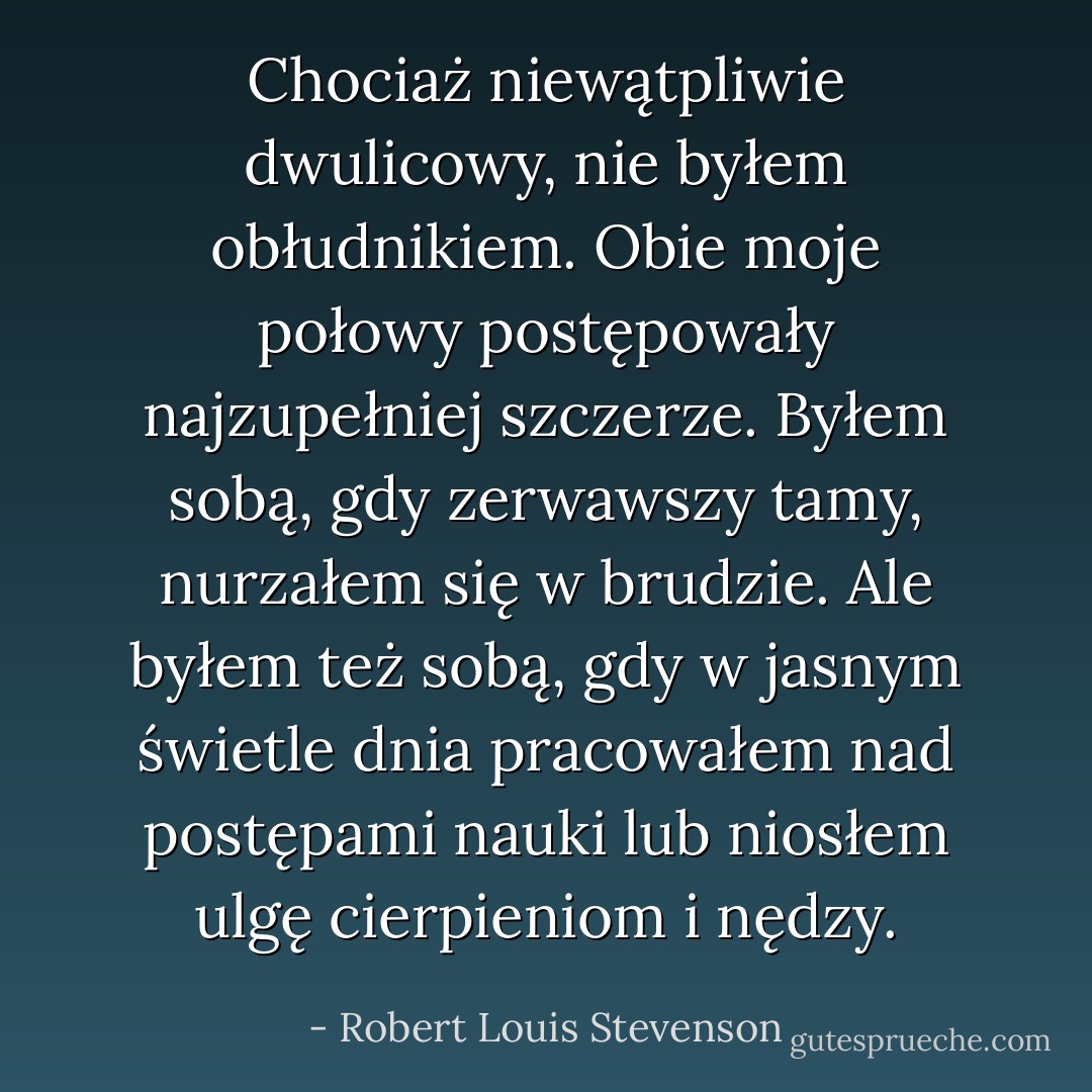 Chociaż niewątpliwie dwulicowy, nie byłem obłudnikiem. Obie moje połowy postępowały najzupełniej szczerze. Byłem sobą, gdy zerwawszy tamy, nurzałem się w brudzie. Ale byłem też sobą, gdy w jasnym świetle dnia pracowałem nad postępami nauki lub niosłem ulgę cierpieniom i nędzy. - Robert Louis Stevenson