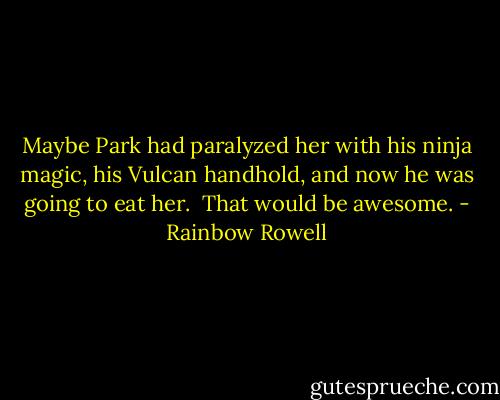 Maybe Park had paralyzed her with his ninja magic, his Vulcan handhold, and now he was going to eat her. <br />That would be awesome. - Rainbow Rowell