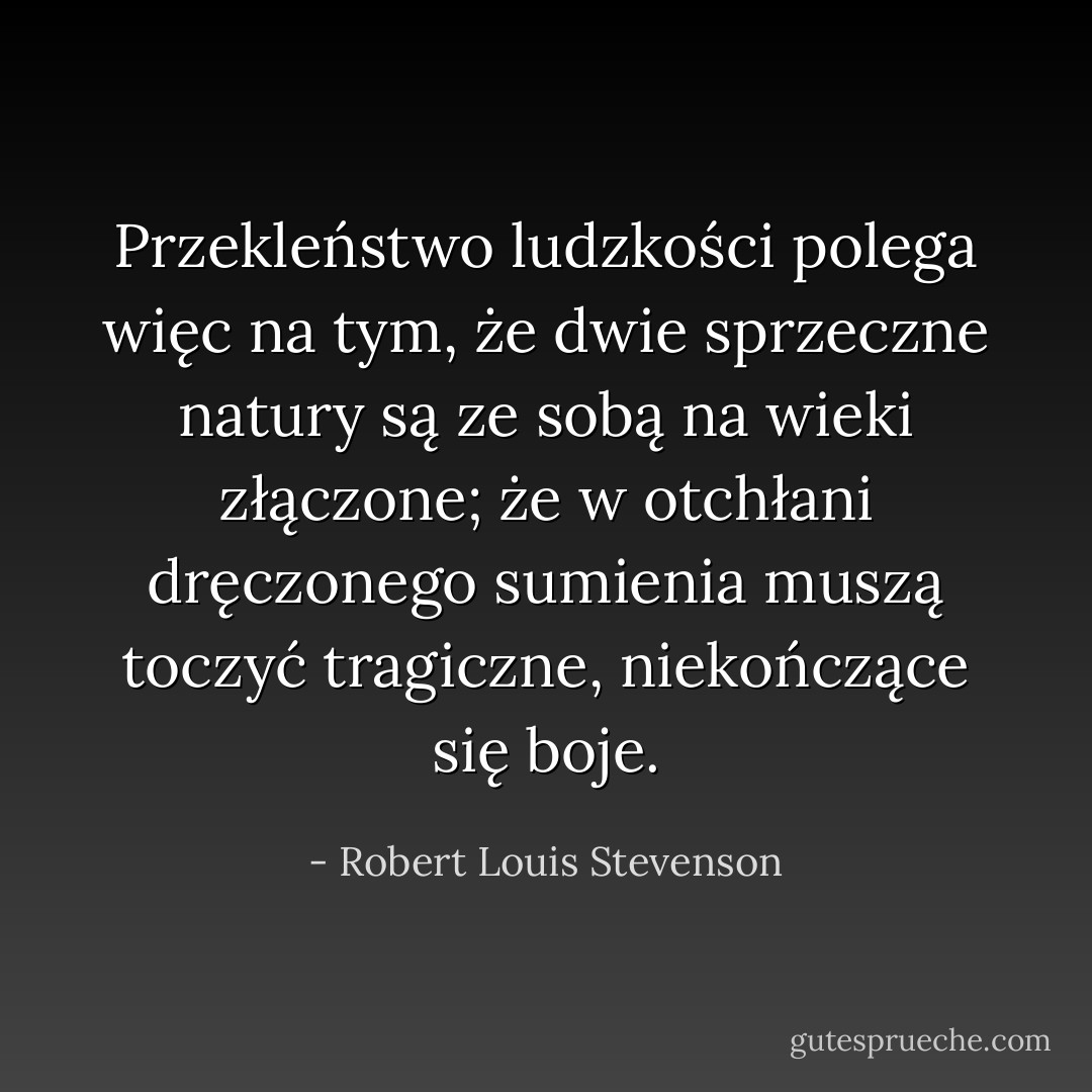 Przekleństwo ludzkości polega więc na tym, że dwie sprzeczne natury są ze sobą na wieki złączone; że w otchłani dręczonego sumienia muszą toczyć tragiczne, niekończące się boje. - Robert Louis Stevenson