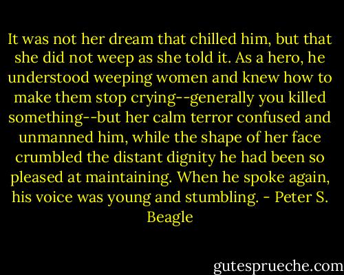 It was not her dream that chilled him, but that she did not weep as she told it. As a hero, he understood weeping women and knew how to make them stop crying--generally you killed something--but her calm terror confused and unmanned him, while the shape of her face crumbled the distant dignity he had been so pleased at maintaining. When he spoke again, his voice was young and stumbling. - Peter S. Beagle