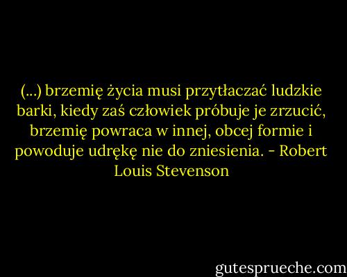 (...) brzemię życia musi przytłaczać ludzkie barki, kiedy zaś człowiek próbuje je zrzucić, brzemię powraca w innej, obcej formie i powoduje udrękę nie do zniesienia. - Robert Louis Stevenson
