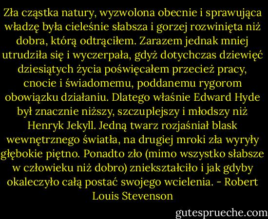 Zła cząstka natury, wyzwolona obecnie i sprawująca władzę była cieleśnie słabsza i gorzej rozwinięta niż dobra, którą odtrąciłem. Zarazem jednak mniej utrudziła się i wyczerpała, gdyż dotychczas dziewięć dziesiątych życia poświęcałem przecież pracy, cnocie i świadomemu, poddanemu rygorom obowiązku działaniu. Dlatego właśnie Edward Hyde był znacznie niższy, szczuplejszy i młodszy niż Henryk Jekyll. Jedną twarz rozjaśniał blask wewnętrznego światła, na drugiej mroki zła wyryły głębokie piętno. Ponadto zło (mimo wszystko słabsze w człowieku niż dobro) zniekształciło i jak gdyby okaleczyło całą postać swojego wcielenia. - Robert Louis Stevenson