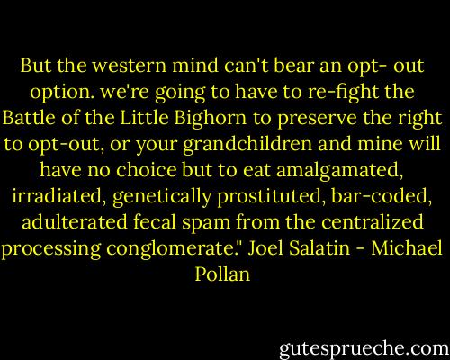 But the western mind can't bear an opt- out option. we're going to have to re-fight the Battle of the Little Bighorn to preserve the right to opt-out, or your grandchildren and mine will have no choice but to eat amalgamated, irradiated, genetically prostituted, bar-coded, adulterated fecal spam from the centralized processing conglomerate." Joel Salatin - Michael Pollan