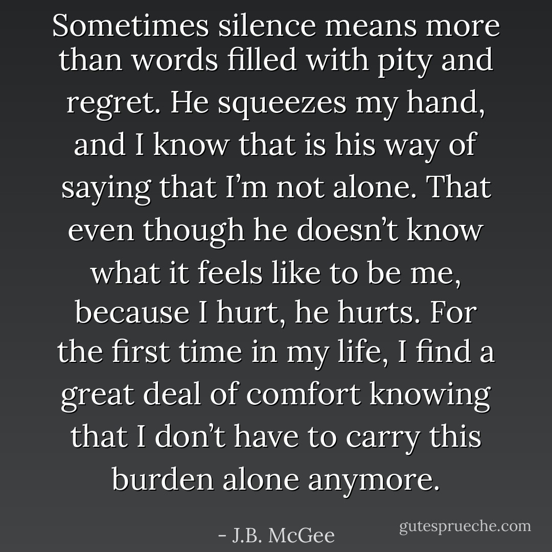 Sometimes silence means more than words filled with pity and regret. He squeezes my hand, and I know that is his way of saying that I’m not alone. That even though he doesn’t know what it feels like to be me, because I hurt, he hurts. For the first time in my life, I find a great deal of comfort knowing that I don’t have to carry this burden alone anymore. - J.B. McGee