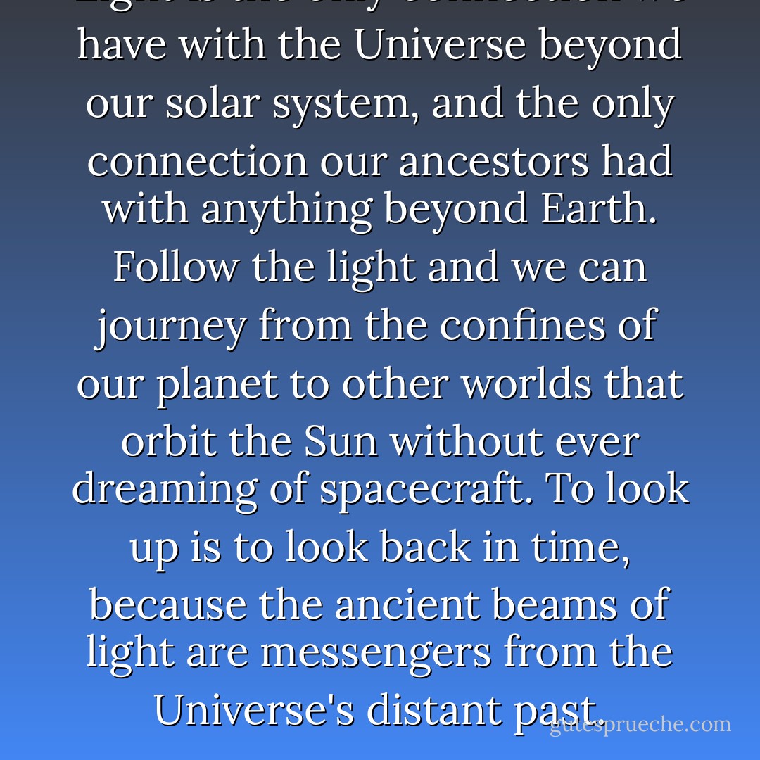 Light is the only connection we have with the Universe beyond our solar system, and the only connection our ancestors had with anything beyond Earth. Follow the light and we can journey from the confines of our planet to other worlds that orbit the Sun without ever dreaming of spacecraft. To look up is to look back in time, because the ancient beams of light are messengers from the Universe's distant past. - Brian Cox