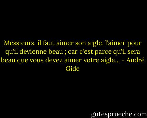 Messieurs, il faut aimer son aigle, l'aimer pour qu'il devienne beau ; car c'est parce qu'il sera beau que vous devez aimer votre aigle... - André Gide