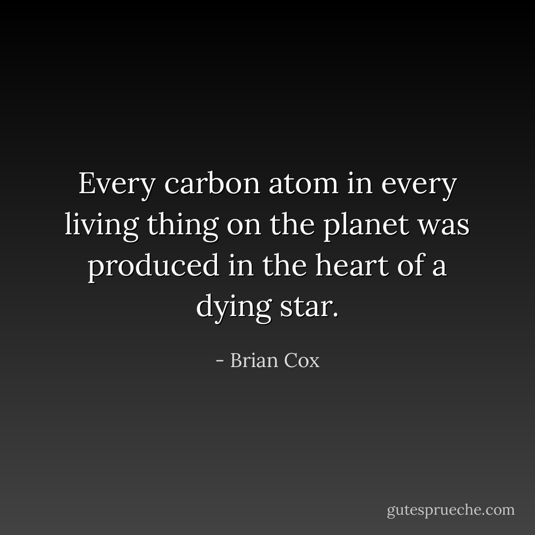 Every carbon atom in every living thing on the planet was produced in the heart of a dying star. - Brian Cox