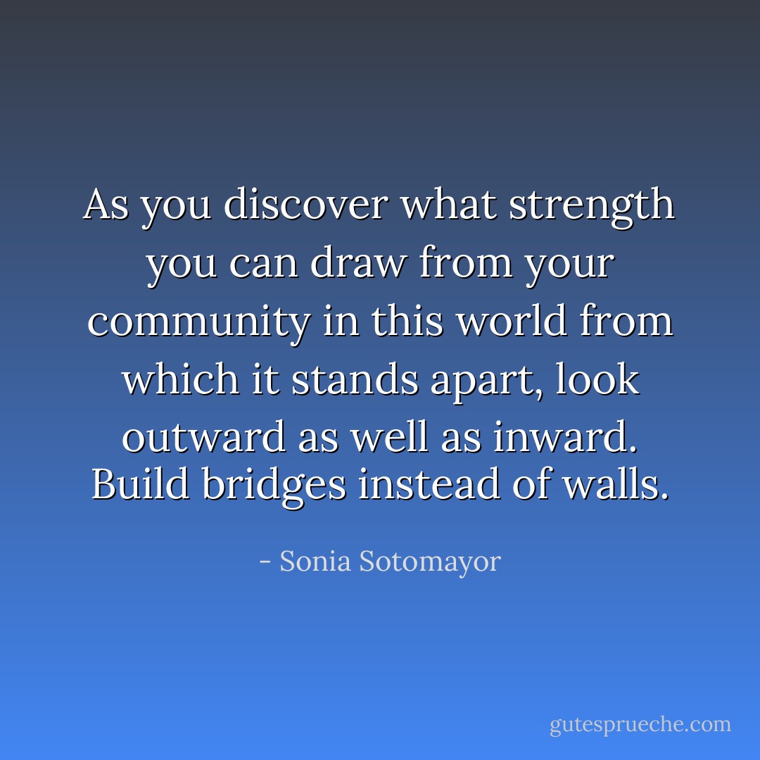 As you discover what strength you can draw from your community in this world from which it stands apart, look outward as well as inward. Build bridges instead of walls. - Sonia Sotomayor