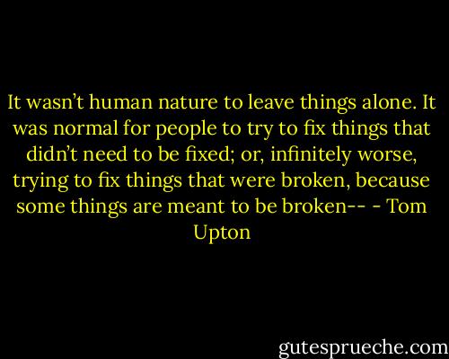 It wasn’t human nature to leave things alone. It was normal for people to try to fix things that didn’t need to be fixed; or, infinitely worse, trying to fix things that were broken, because some things are meant to be broken-- - Tom Upton