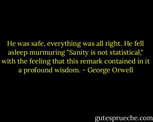 He was safe, everything was all right. He fell asleep murmuring "Sanity is not statistical," with the feeling that this remark contained in it a profound wisdom. - George Orwell