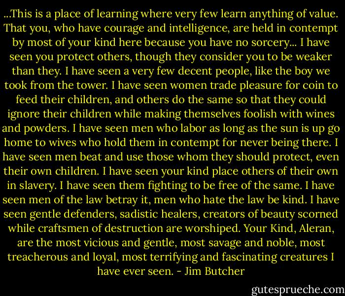 ...This is a place of learning where very few learn anything of value. That you, who have courage and intelligence, are held in contempt by most of your kind here because you have no sorcery... I have seen you protect others, though they consider you to be weaker than they. I have seen a very few decent people, like the boy we took from the tower. I have seen women trade pleasure for coin to feed their children, and others do the same so that they could ignore their children while making themselves foolish with wines and powders. I have seen men who labor as long as the sun is up go home to wives who hold them in contempt for never being there. I have seen men beat and use those whom they should protect, even their own children. I have seen your kind place others of their own in slavery. I have seen them fighting to be free of the same. I have seen men of the law betray it, men who hate the law be kind. I have seen gentle defenders, sadistic healers, creators of beauty scorned while craftsmen of destruction are worshiped. Your Kind, Aleran, are the most vicious and gentle, most savage and noble, most treacherous and loyal, most terrifying and fascinating creatures I have ever seen. - Jim Butcher