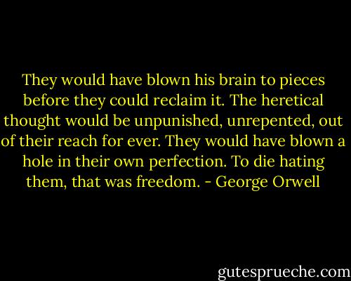 They would have blown his brain to pieces before they could reclaim it. The heretical thought would be unpunished, unrepented, out of their reach for ever. They would have blown a hole in their own perfection. To die hating them, that was freedom. - George Orwell