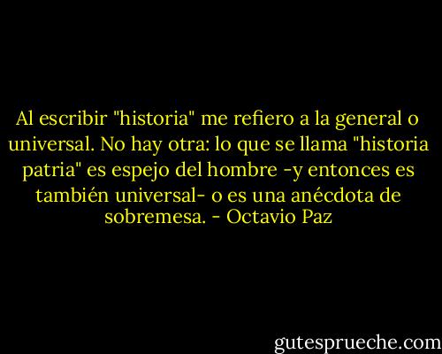 Al escribir "historia" me refiero a la general o universal. No hay otra: lo que se llama "historia patria" es espejo del hombre -y entonces es también universal- o es una anécdota de sobremesa. - Octavio Paz