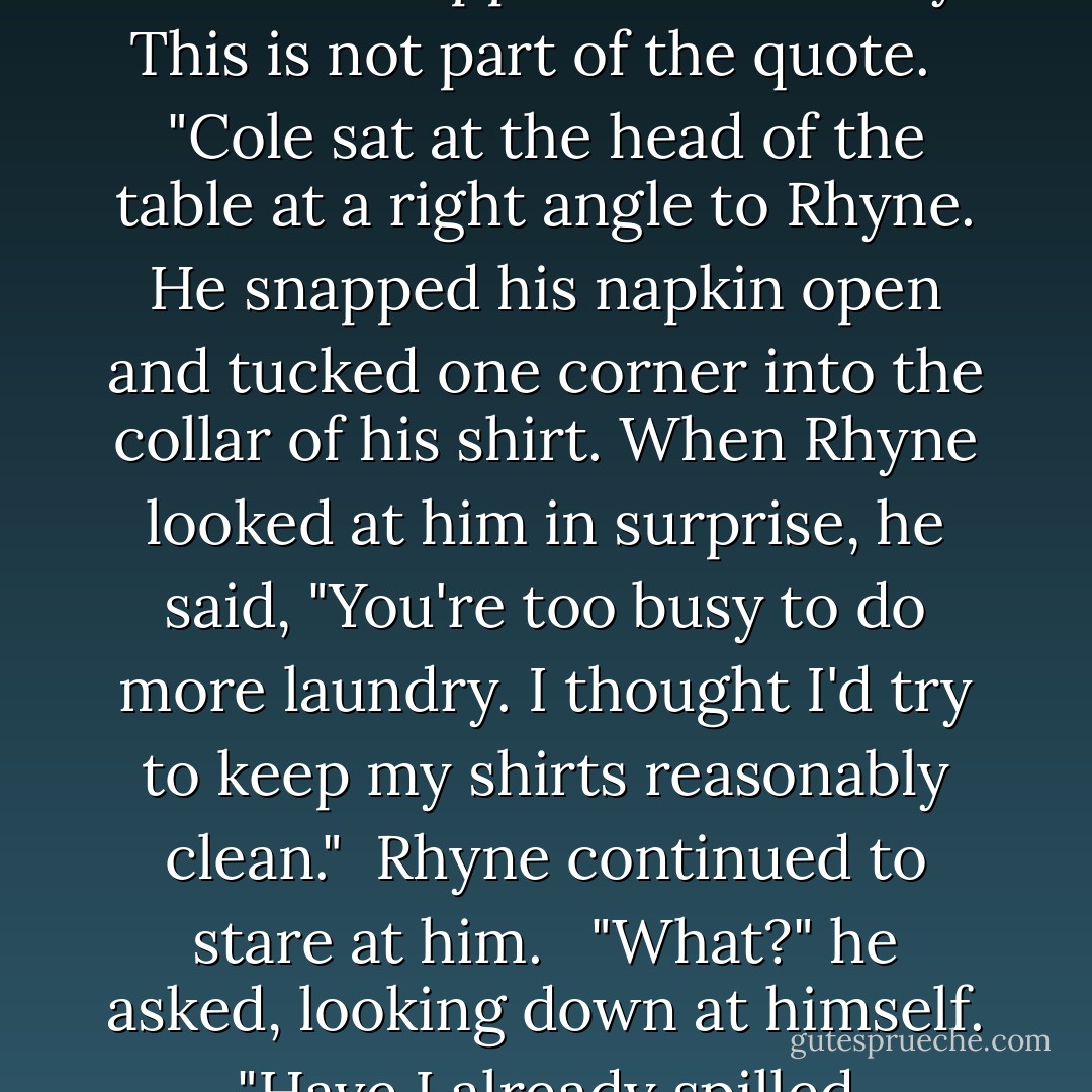 It is necessary to know that Cole is a neat-freak. They are both exhausted after a medical situation happens in the story. This is not part of the quote.<br /><br /> "Cole sat at the head of the table at a right angle to Rhyne. He snapped his napkin open and tucked one corner into the collar of his shirt. When Rhyne looked at him in surprise, he said, "You're too busy to do more laundry. I thought I'd try to keep my shirts reasonably clean."<br /> Rhyne continued to stare at him. <br /> "What?" he asked, looking down at himself. "Have I already spilled something?"<br /> "My heart," she said feelingly. "All over you. - Jo Goodman