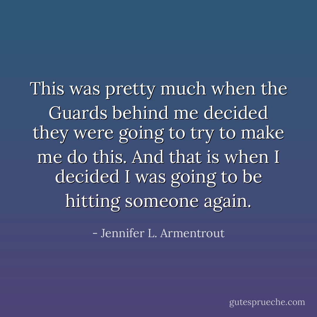 This was pretty much when the Guards behind me decided they were going to try to make me do this. And that is when I decided I was going to be hitting someone again. - Jennifer L. Armentrout