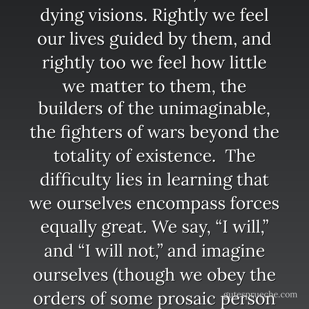 No intellect is needed to see those figures who wait beyond the void of death – every child is aware of them, blazing with glories dark or bright, wrapped in authority older than the universe. They are the stuff of our earliest dreams, as of our dying visions. Rightly we feel our lives guided by them, and rightly too we feel how little we matter to them, the builders of the unimaginable, the fighters of wars beyond the totality of existence.<br /><br />The difficulty lies in learning that we ourselves encompass forces equally great. We say, “I will,” and “I will not,” and imagine ourselves (though we obey the orders of some prosaic person every day) our own masters, when the truth is that our masters are sleeping. One wakes within us and we are ridden like beasts, though the rider is but some hitherto unguessed part of ourselves. - Gene Wolfe