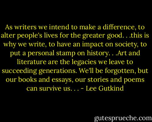 As writers we intend to make a difference, to alter people's lives for the greater good. . .this is why we write, to have an impact on society, to put a personal stamp on history. . .Art and literature are the legacies we leave to succeeding generations. We'll be forgotten, but our books and essays, our stories and poems can survive us. . . - Lee Gutkind