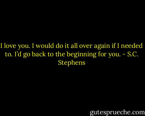 I love you. I would do it all over again if I needed to. I’d go back to the beginning for you. - S.C. Stephens