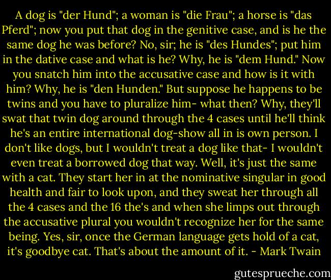 A dog is "der Hund"; a woman is "die Frau"; a horse is "das Pferd"; now you put that dog in the genitive case, and is he the same dog he was before? No, sir; he is "des Hundes"; put him in the dative case and what is he? Why, he is "dem Hund." Now you snatch him into the accusative case and how is it with him? Why, he is "den Hunden." But suppose he happens to be twins and you have to pluralize him- what then? Why, they'll swat that twin dog around through the 4 cases until he'll think he's an entire international dog-show all in is own person. I don't like dogs, but I wouldn't treat a dog like that- I wouldn't even treat a borrowed dog that way. Well, it's just the same with a cat. They start her in at the nominative singular in good health and fair to look upon, and they sweat her through all the 4 cases and the 16 the's and when she limps out through the accusative plural you wouldn't recognize her for the same being. Yes, sir, once the German language gets hold of a cat, it's goodbye cat. That's about the amount of it. - Mark Twain